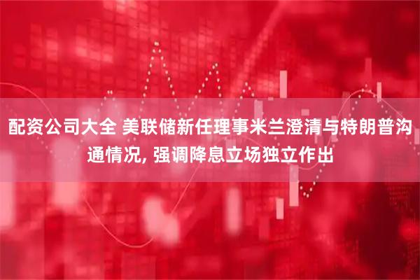 配资公司大全 美联储新任理事米兰澄清与特朗普沟通情况, 强调降息立场独立作出