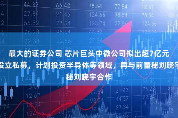 最大的证券公司 芯片巨头中微公司拟出超7亿元参与设立私募，计划投资半导体等领域，再与前董秘刘晓宇合作