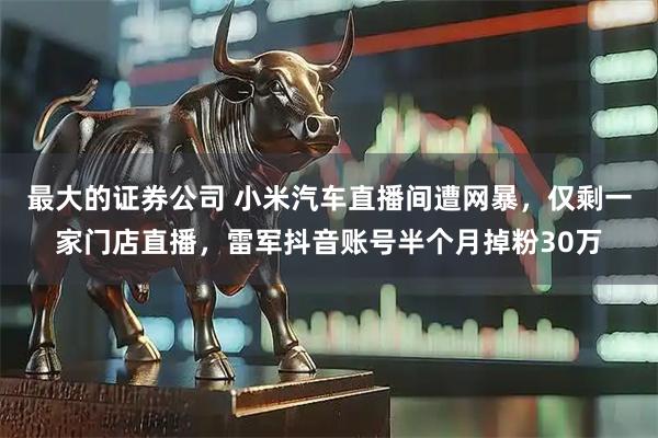 最大的证券公司 小米汽车直播间遭网暴，仅剩一家门店直播，雷军抖音账号半个月掉粉30万