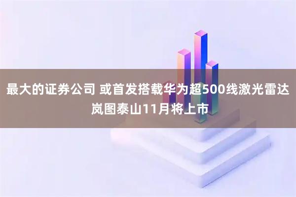 最大的证券公司 或首发搭载华为超500线激光雷达 岚图泰山11月将上市