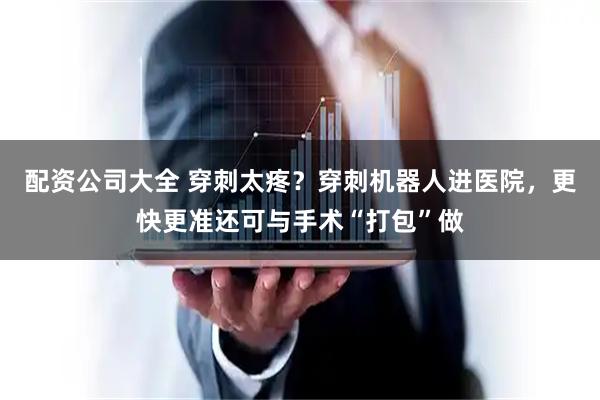 配资公司大全 穿刺太疼？穿刺机器人进医院，更快更准还可与手术“打包”做