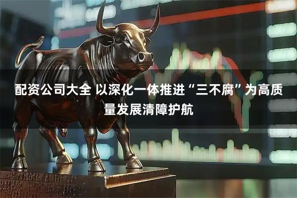 配资公司大全 以深化一体推进“三不腐”为高质量发展清障护航