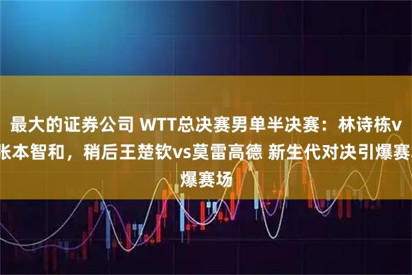 最大的证券公司 WTT总决赛男单半决赛：林诗栋vs张本智和，稍后王楚钦vs莫雷高德 新生代对决引爆赛场