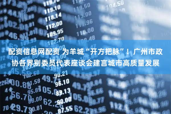 配资信息网配资 为羊城“开方把脉”！广州市政协各界别委员代表座谈会建言城市高质量发展