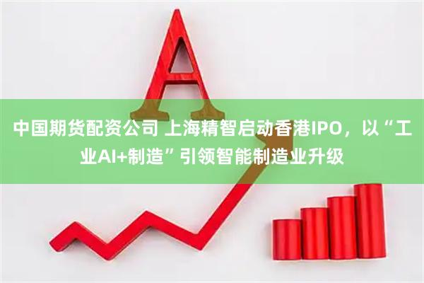 中国期货配资公司 上海精智启动香港IPO，以“工业AI+制造”引领智能制造业升级