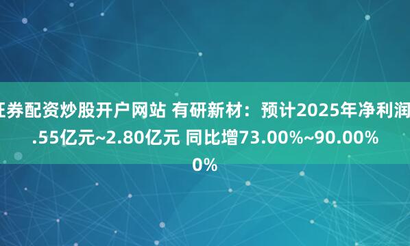 证券配资炒股开户网站 有研新材：预计2025年净利润2.55亿元~2.80亿元 同比增73.00%~90.00%