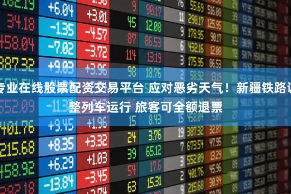 专业在线股票配资交易平台 应对恶劣天气！新疆铁路调整列车运行 旅客可全额退票