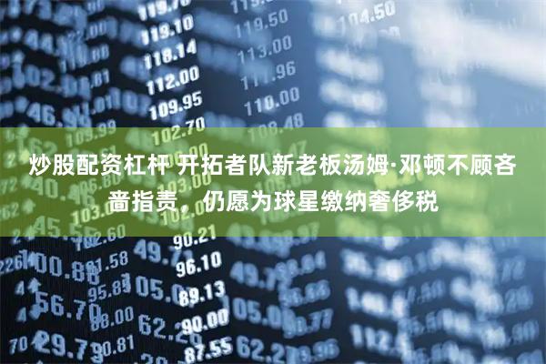 炒股配资杠杆 开拓者队新老板汤姆·邓顿不顾吝啬指责，仍愿为球星缴纳奢侈税