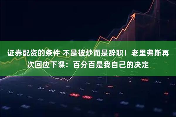 证券配资的条件 不是被炒而是辞职！老里弗斯再次回应下课：百分百是我自己的决定