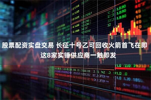 股票配资实盘交易 长征十号乙可回收火箭首飞在即    这8家实锤供应商一触即发