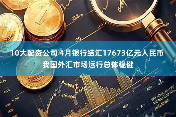 10大配资公司 4月银行结汇17673亿元人民币 我国外汇市场运行总体稳健