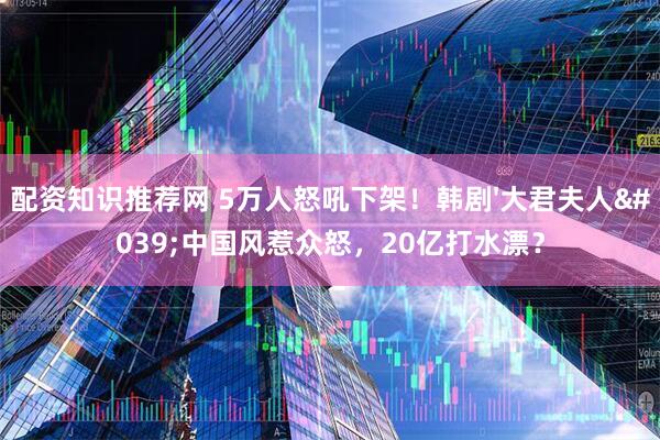 配资知识推荐网 5万人怒吼下架！韩剧'大君夫人'中国风惹众怒，20亿打水漂？
