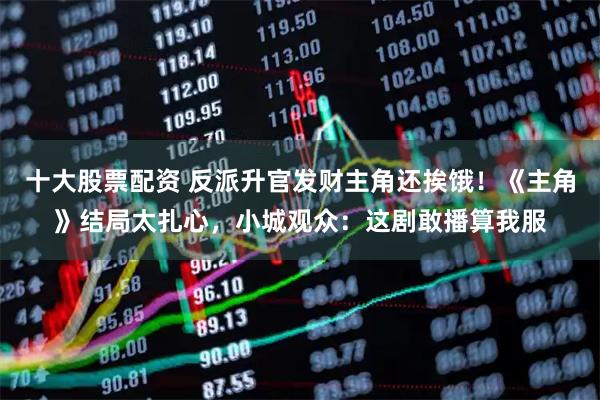 十大股票配资 反派升官发财主角还挨饿！《主角》结局太扎心，小城观众：这剧敢播算我服